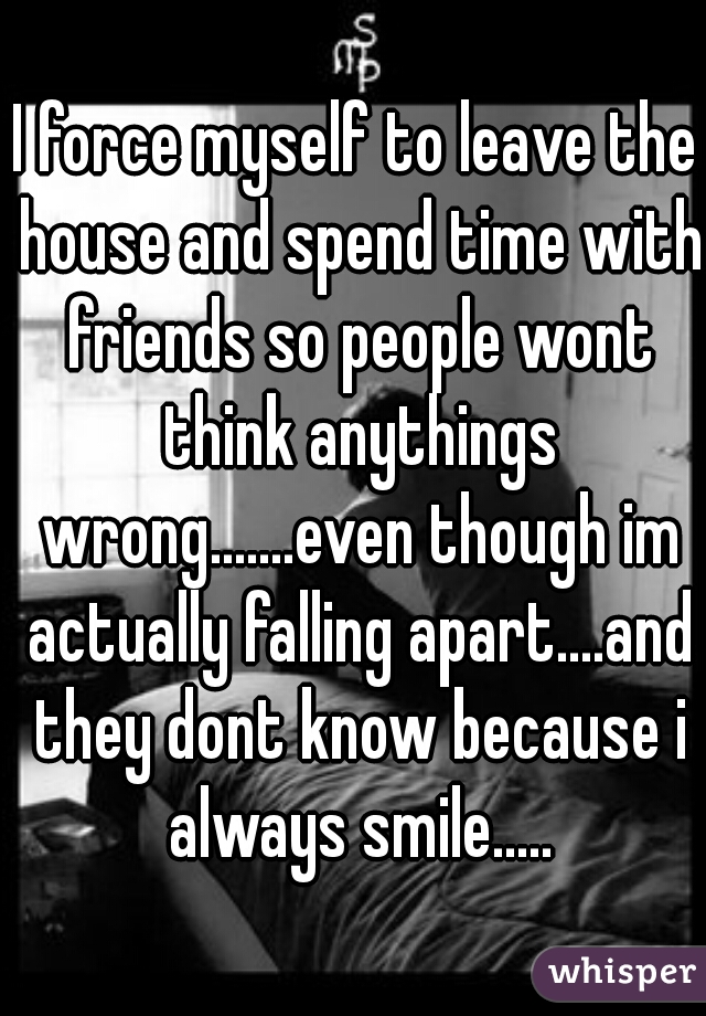 I force myself to leave the house and spend time with friends so people wont think anythings wrong.......even though im actually falling apart....and they dont know because i always smile.....