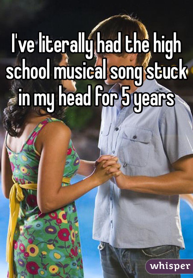 I've literally had the high school musical song stuck in my head for 5 years 