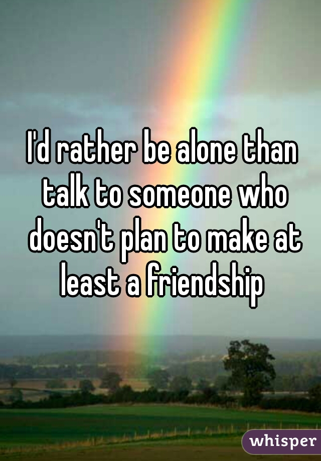 I'd rather be alone than talk to someone who doesn't plan to make at least a friendship 