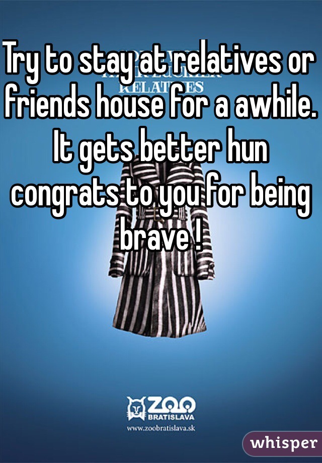 Try to stay at relatives or friends house for a awhile. It gets better hun congrats to you for being brave !