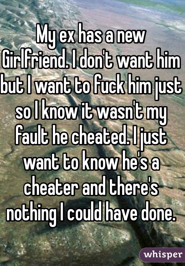 My ex has a new
Girlfriend. I don't want him but I want to fuck him just so I know it wasn't my fault he cheated. I just want to know he's a cheater and there's nothing I could have done.