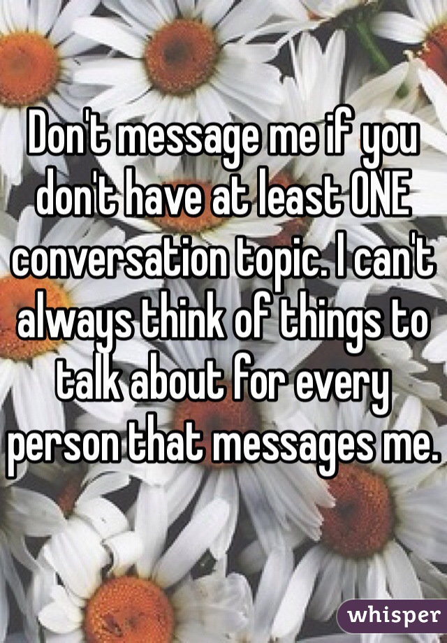 Don't message me if you don't have at least ONE conversation topic. I can't always think of things to talk about for every person that messages me.