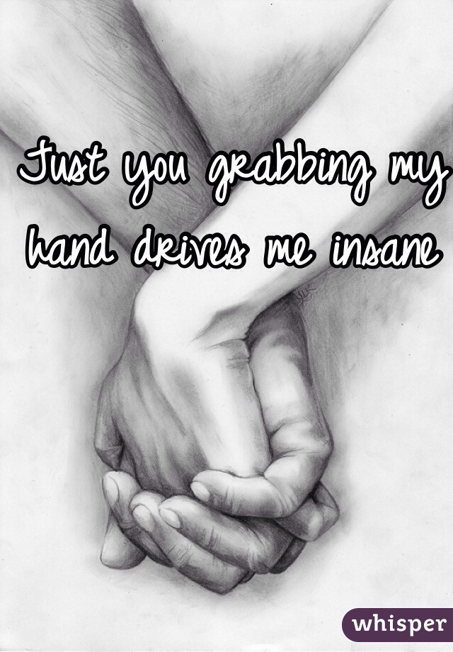 Just you grabbing my hand drives me insane