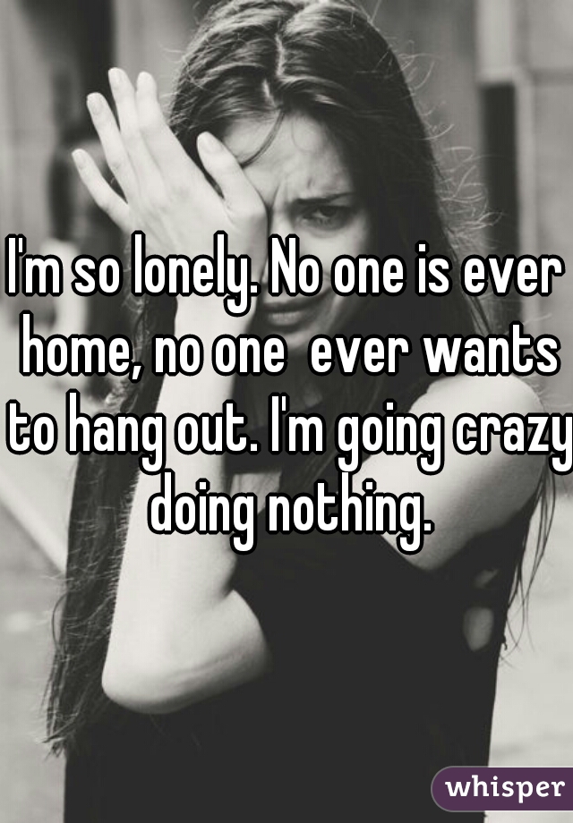 I'm so lonely. No one is ever home, no one  ever wants to hang out. I'm going crazy doing nothing.