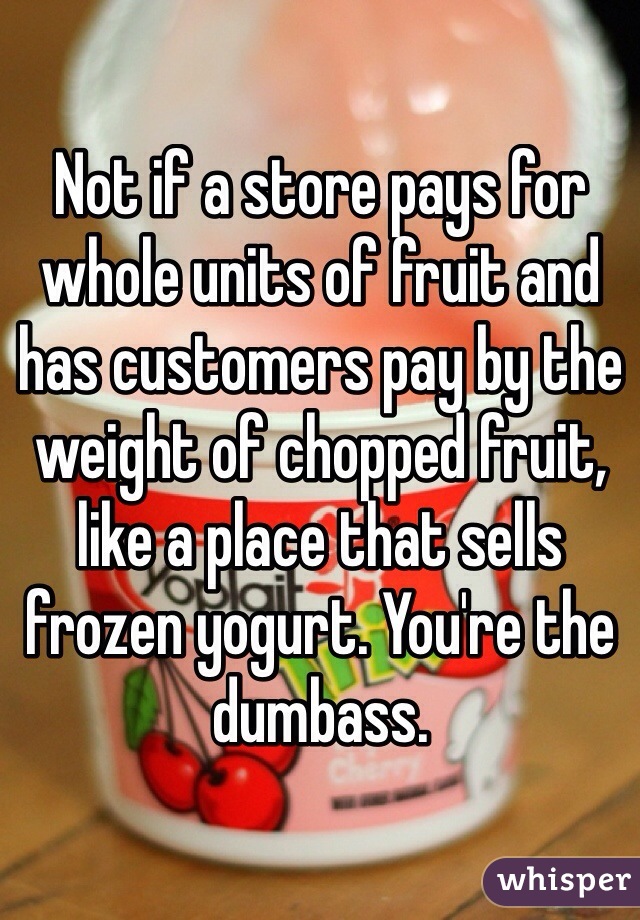 Not if a store pays for whole units of fruit and has customers pay by the weight of chopped fruit, like a place that sells frozen yogurt. You're the dumbass.