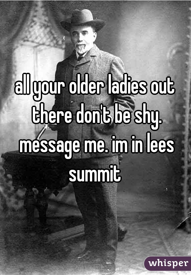 all your older ladies out there don't be shy. message me. im in lees summit 