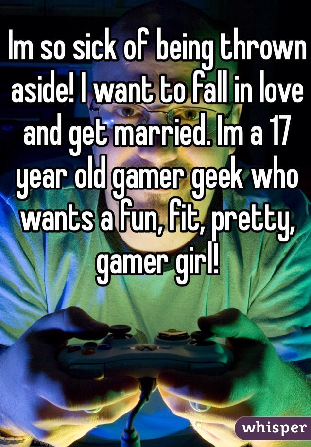 Im so sick of being thrown aside! I want to fall in love and get married. Im a 17 year old gamer geek who wants a fun, fit, pretty, gamer girl!