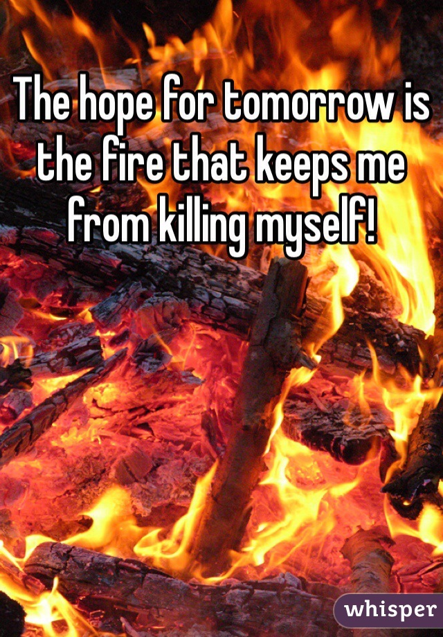 The hope for tomorrow is the fire that keeps me from killing myself!