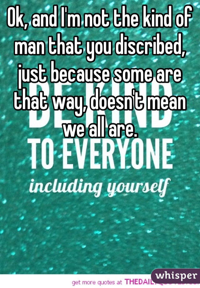 Ok, and I'm not the kind of man that you discribed, just because some are that way, doesn't mean we all are. 