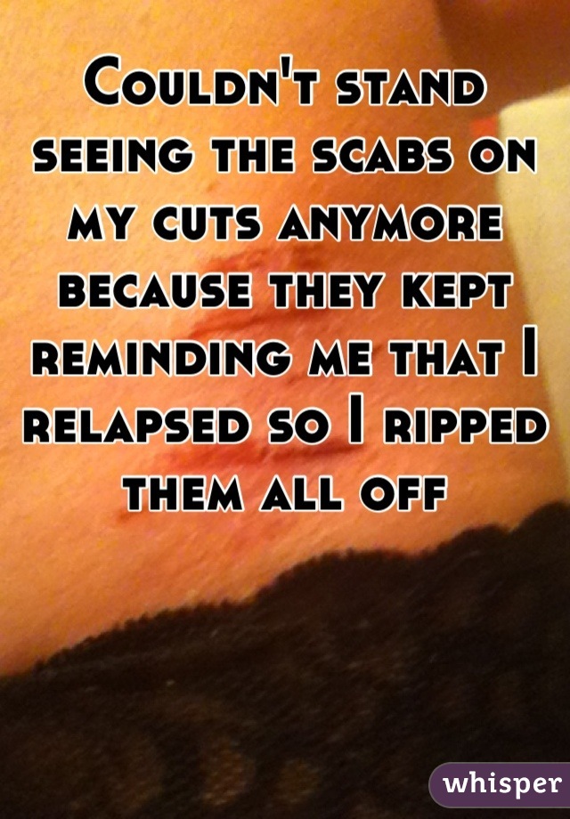 Couldn't stand seeing the scabs on my cuts anymore because they kept reminding me that I relapsed so I ripped them all off