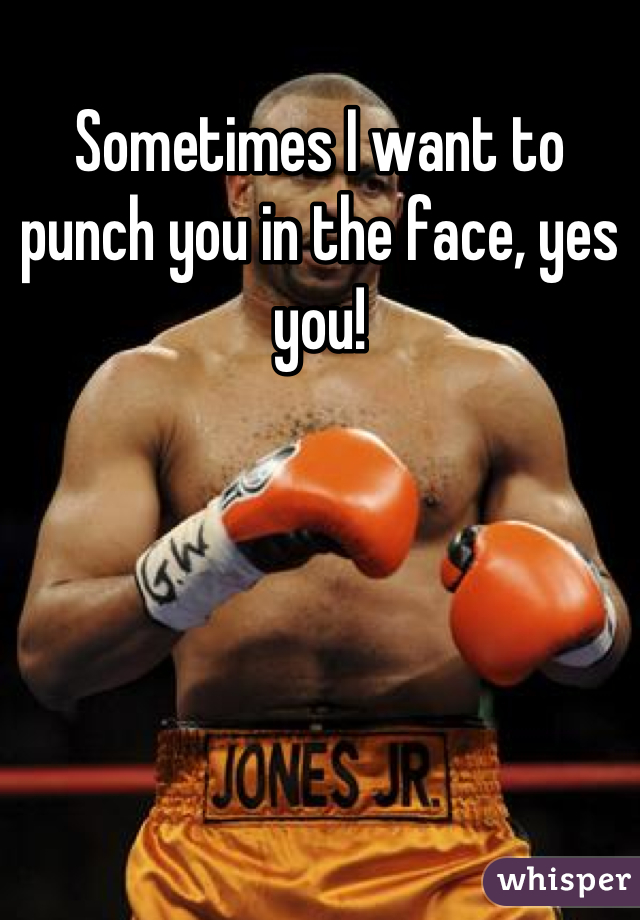 Sometimes I want to punch you in the face, yes you!