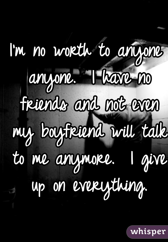 I'm no worth to anyone anyone.  I have no friends and not even my boyfriend will talk to me anymore.  I give up on everything.