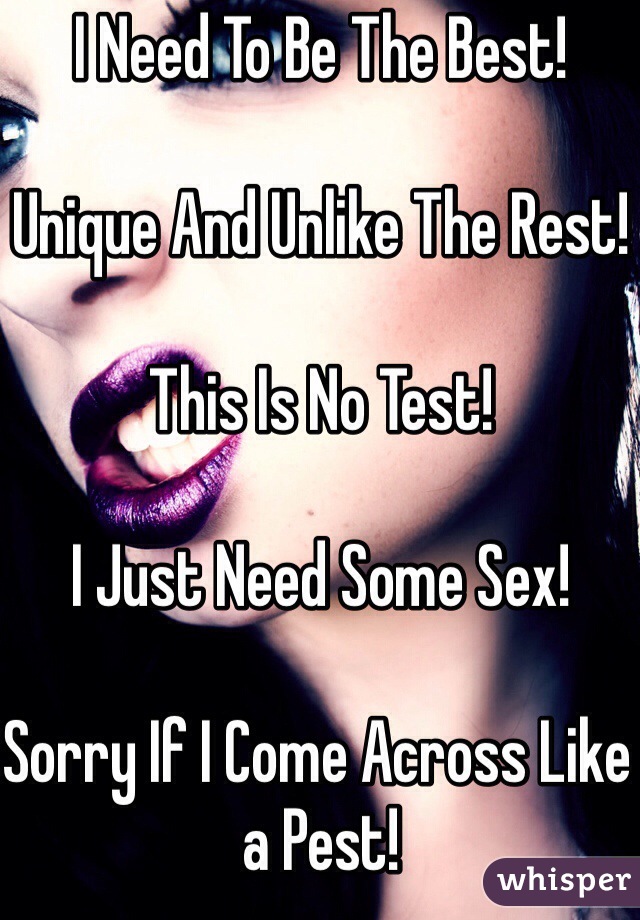 I Need To Be The Best!

Unique And Unlike The Rest!

This Is No Test!

I Just Need Some Sex!

Sorry If I Come Across Like a Pest!