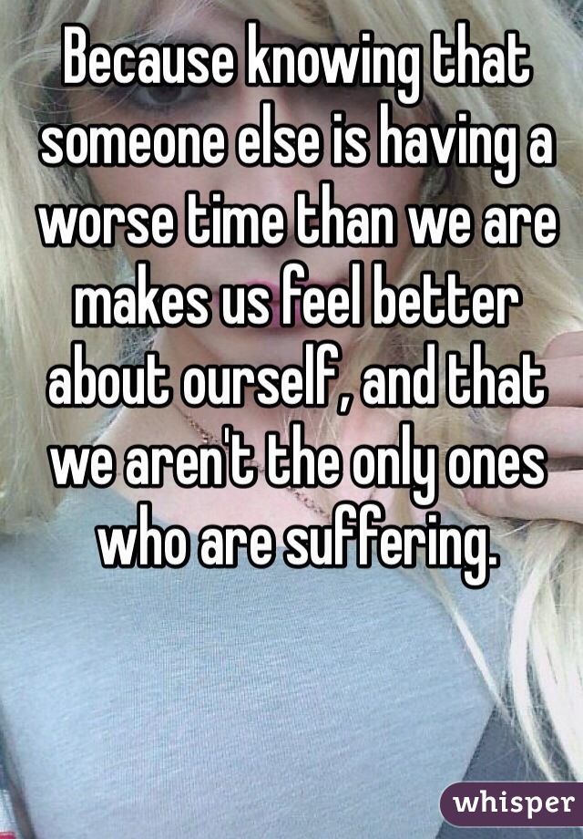 Because knowing that someone else is having a worse time than we are makes us feel better about ourself, and that we aren't the only ones who are suffering. 