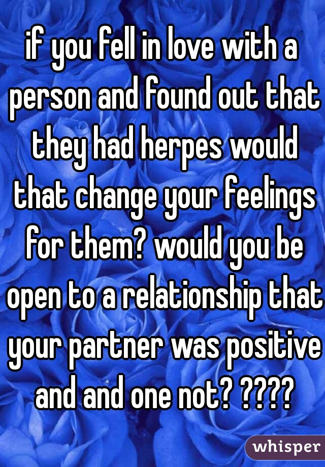 if you fell in love with a person and found out that they had herpes would that change your feelings for them? would you be open to a relationship that your partner was positive and and one not? ????