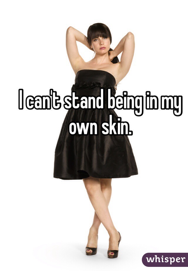 I can't stand being in my own skin.