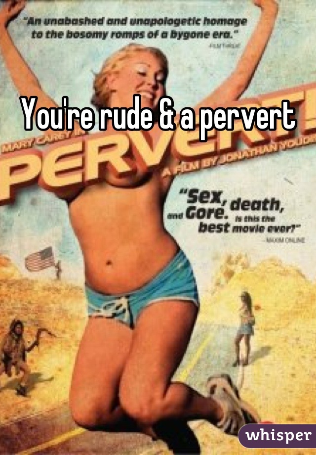 You're rude & a pervert