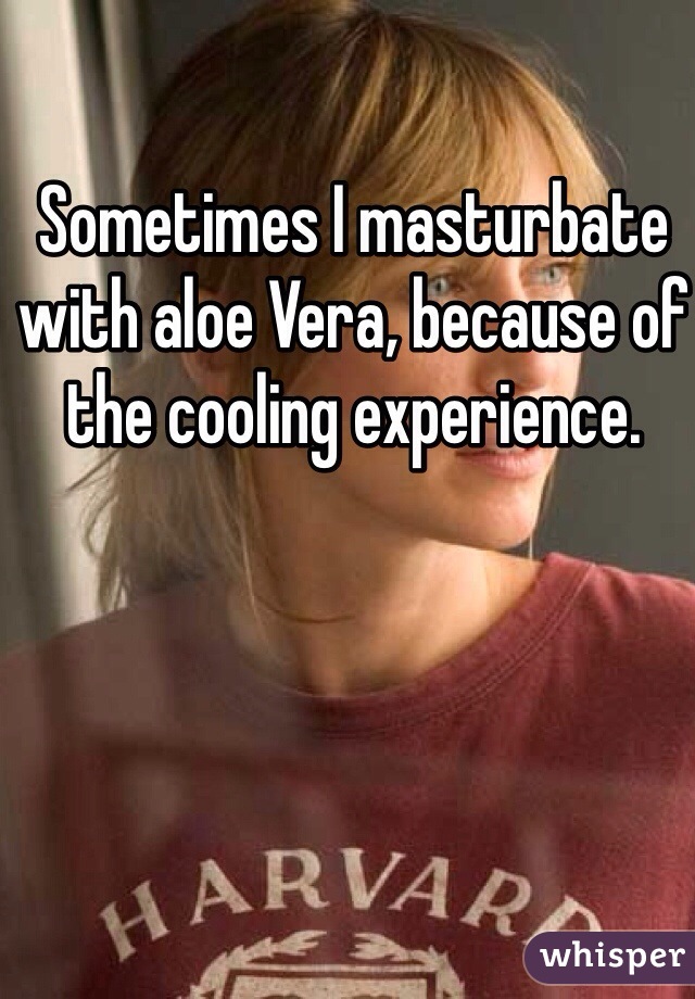 Sometimes I masturbate with aloe Vera, because of the cooling experience. 