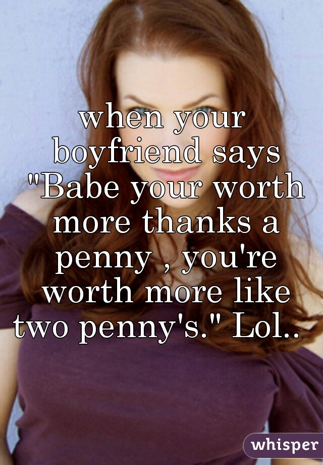 when your boyfriend says "Babe your worth more thanks a penny , you're worth more like two penny's." Lol..  