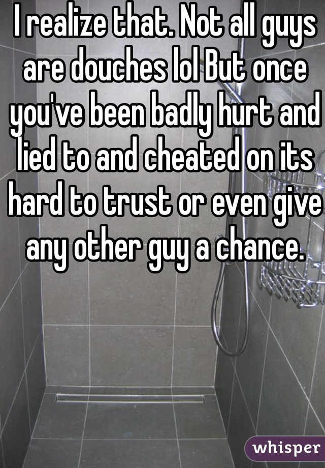 I realize that. Not all guys are douches lol But once you've been badly hurt and lied to and cheated on its hard to trust or even give any other guy a chance. 