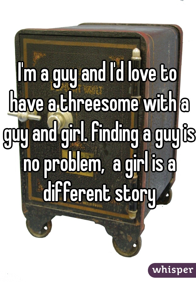 I'm a guy and I'd love to have a threesome with a guy and girl. finding a guy is no problem,  a girl is a different story