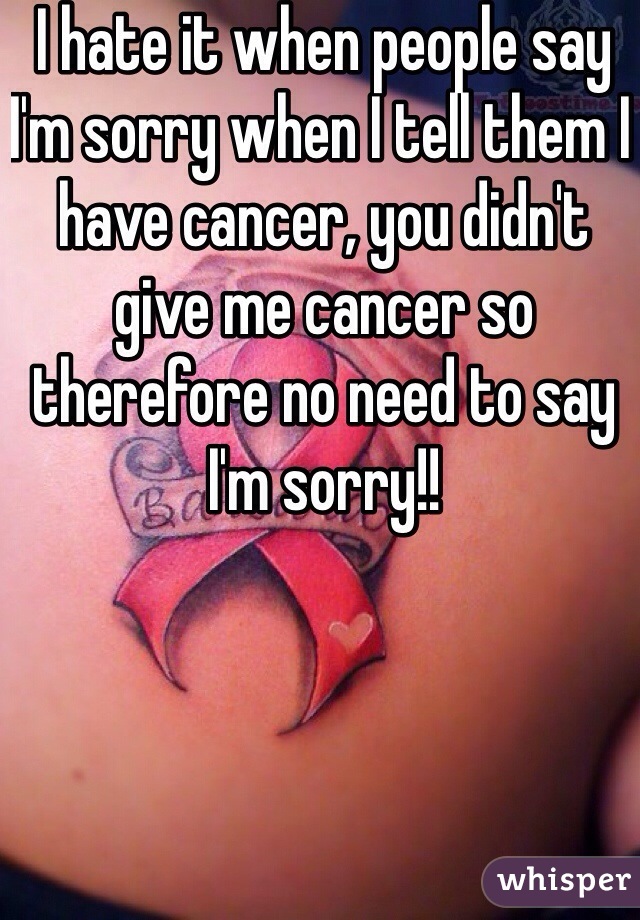 I hate it when people say I'm sorry when I tell them I have cancer, you didn't give me cancer so therefore no need to say I'm sorry!!