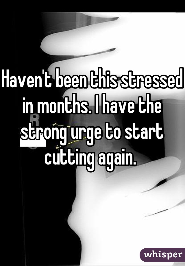 Haven't been this stressed in months. I have the strong urge to start cutting again. 