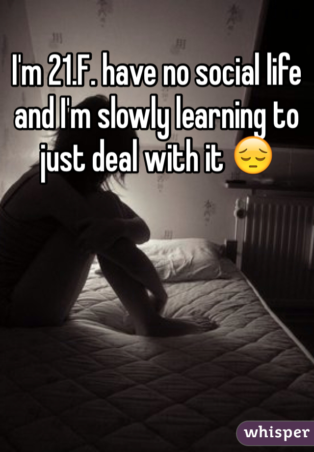 I'm 21.F. have no social life and I'm slowly learning to just deal with it 😔