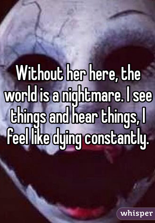 Without her here, the world is a nightmare. I see things and hear things, I feel like dying constantly. 