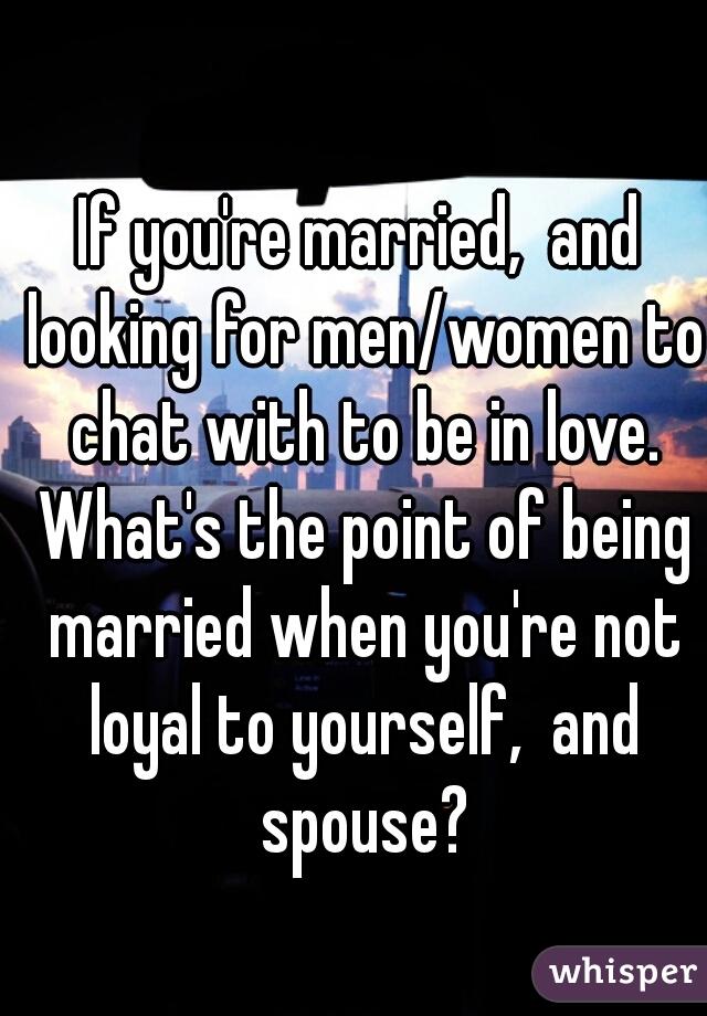 If you're married,  and looking for men/women to chat with to be in love. What's the point of being married when you're not loyal to yourself,  and spouse?