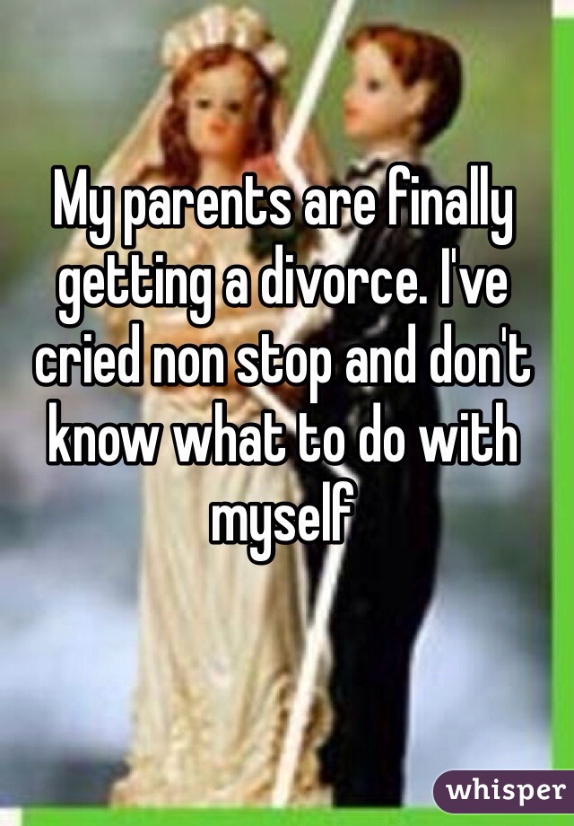 My parents are finally getting a divorce. I've cried non stop and don't know what to do with myself 
