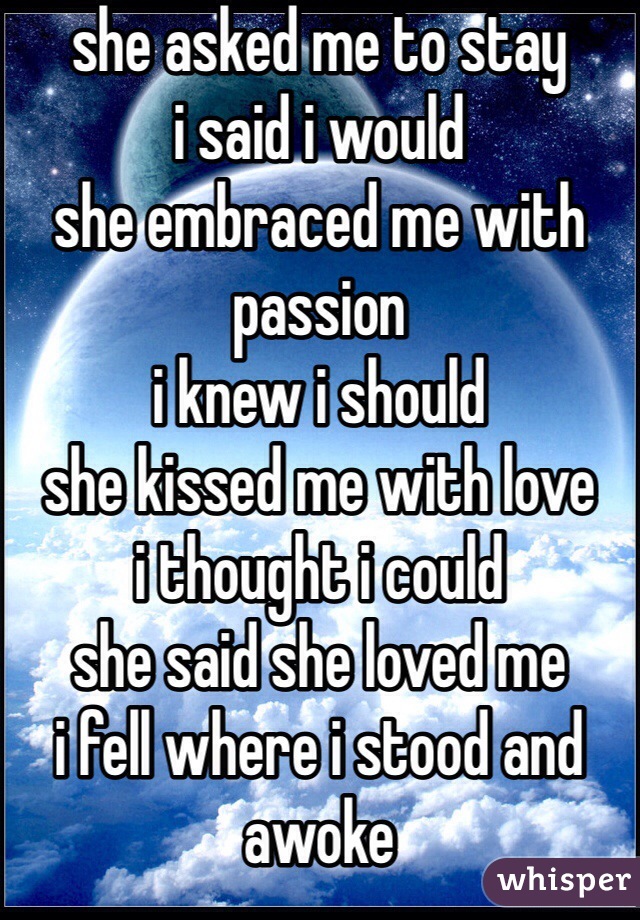 she asked me to stay
i said i would
she embraced me with passion
i knew i should
she kissed me with love
i thought i could
she said she loved me
i fell where i stood and awoke