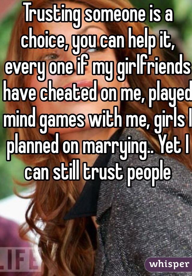 Trusting someone is a choice, you can help it, every one if my girlfriends have cheated on me, played mind games with me, girls I planned on marrying.. Yet I can still trust people