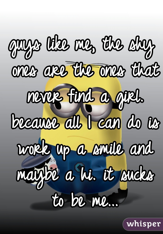 guys like me, the shy ones are the ones that never find a girl. because all I can do is work up a smile and maybe a hi. it sucks to be me...