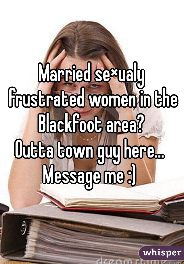 Married se×ualy frustrated women in the Blackfoot area? 
Outta town guy here... 
Message me :) 