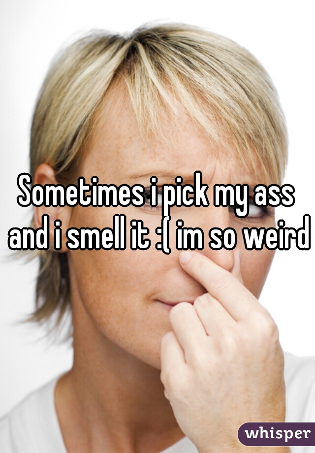 Sometimes i pick my ass and i smell it :( im so weird