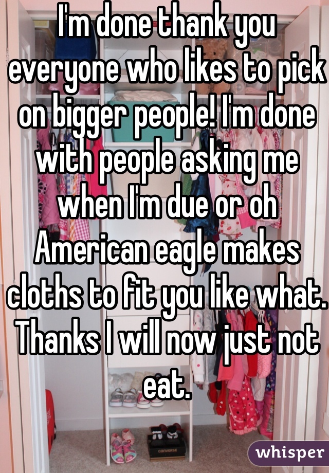 I'm done thank you everyone who likes to pick on bigger people! I'm done with people asking me when I'm due or oh American eagle makes cloths to fit you like what. Thanks I will now just not eat. 