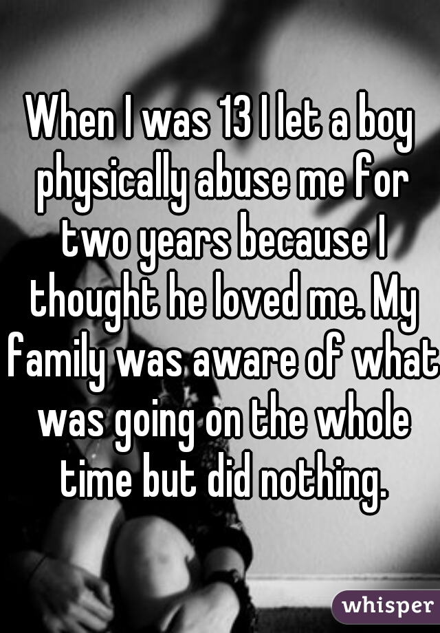 When I was 13 I let a boy physically abuse me for two years because I thought he loved me. My family was aware of what was going on the whole time but did nothing.