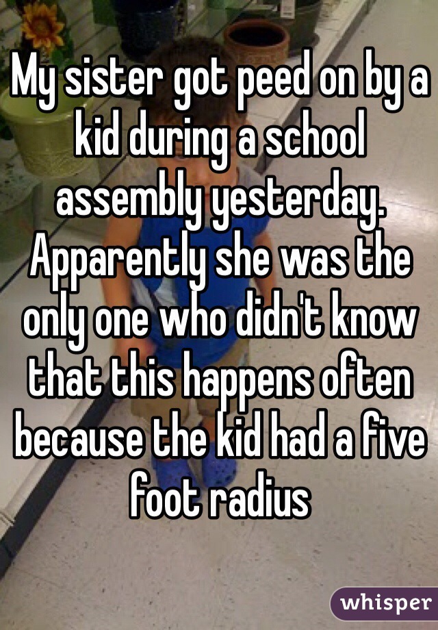 My sister got peed on by a kid during a school assembly yesterday. Apparently she was the only one who didn't know that this happens often because the kid had a five foot radius