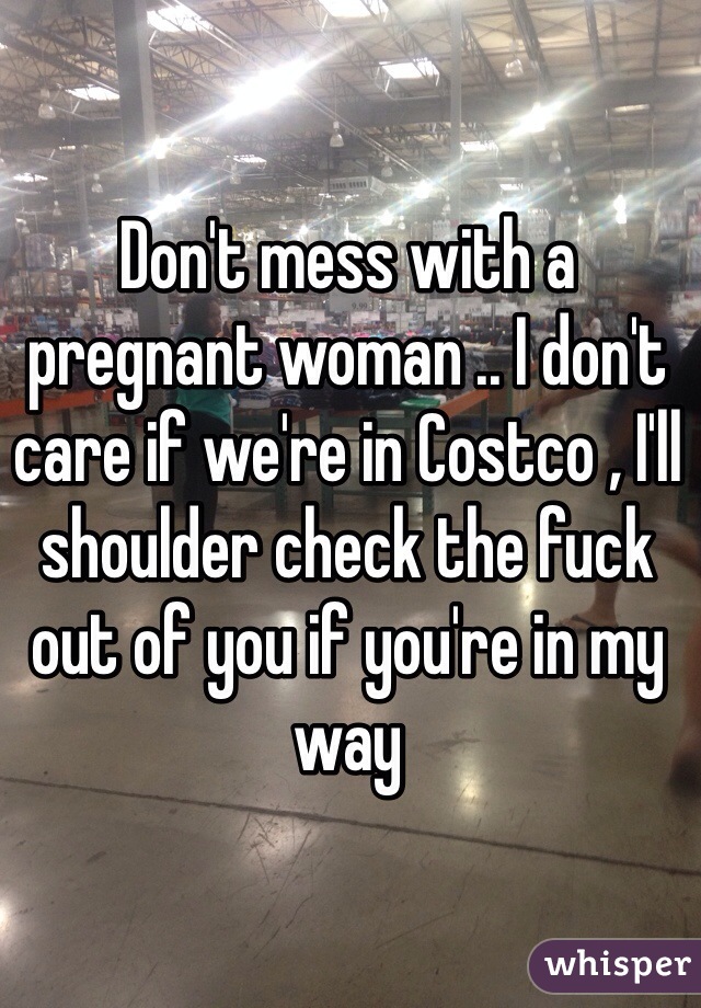 Don't mess with a pregnant woman .. I don't care if we're in Costco , I'll shoulder check the fuck out of you if you're in my way 