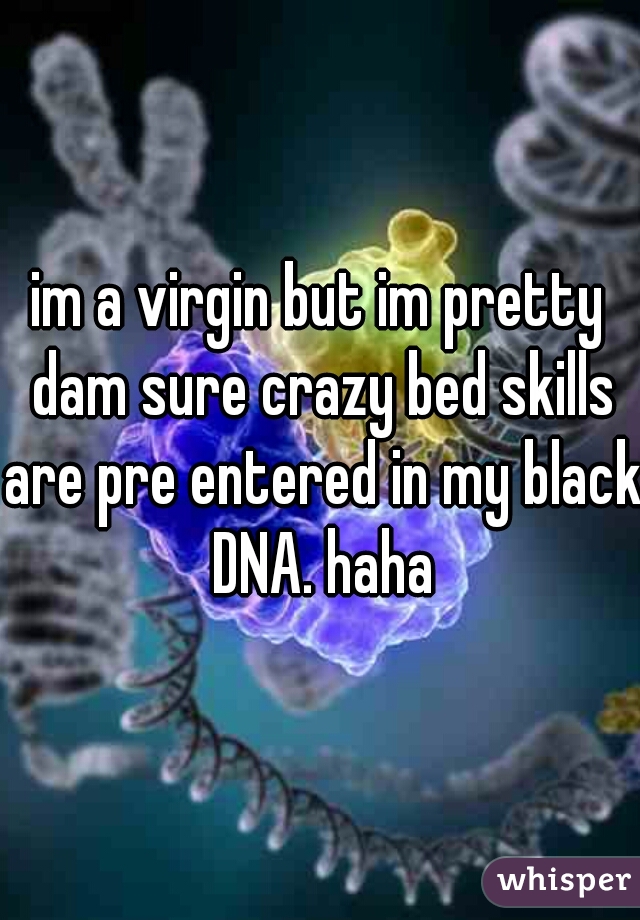 im a virgin but im pretty dam sure crazy bed skills are pre entered in my black DNA. haha