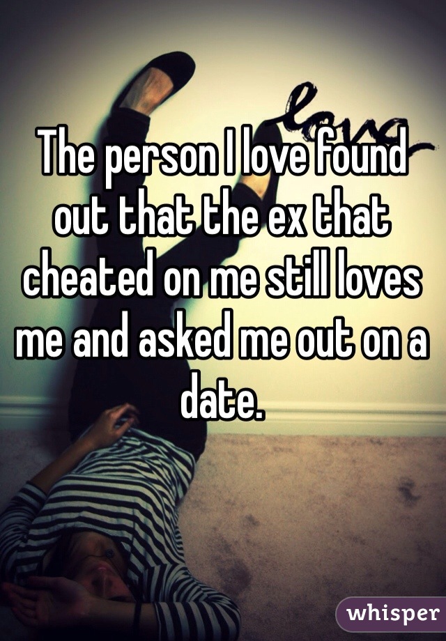 The person I love found out that the ex that cheated on me still loves me and asked me out on a date. 