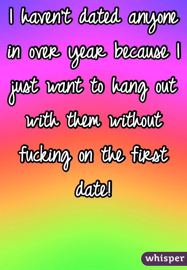 I haven't dated anyone in over year because I just want to hang out with them without fucking on the first date!