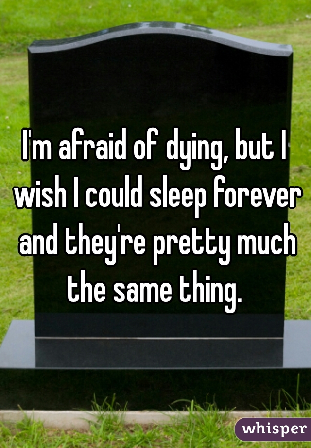 I'm afraid of dying, but I wish I could sleep forever and they're pretty much the same thing. 