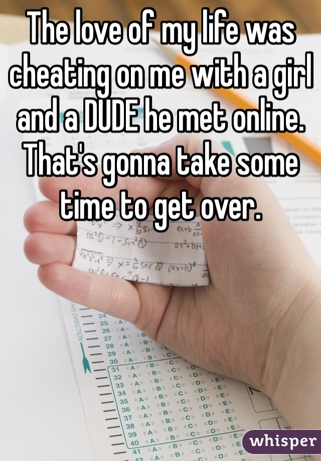 The love of my life was cheating on me with a girl and a DUDE he met online. That's gonna take some time to get over. 