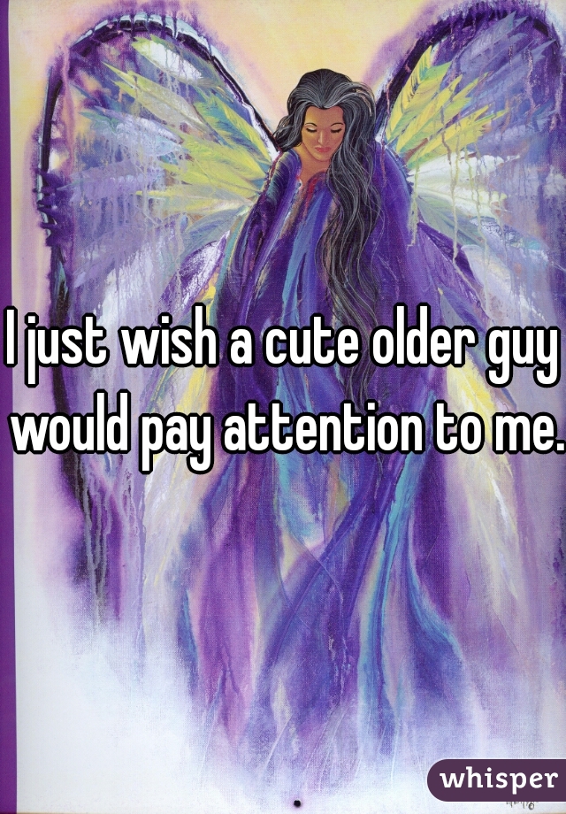 I just wish a cute older guy would pay attention to me.