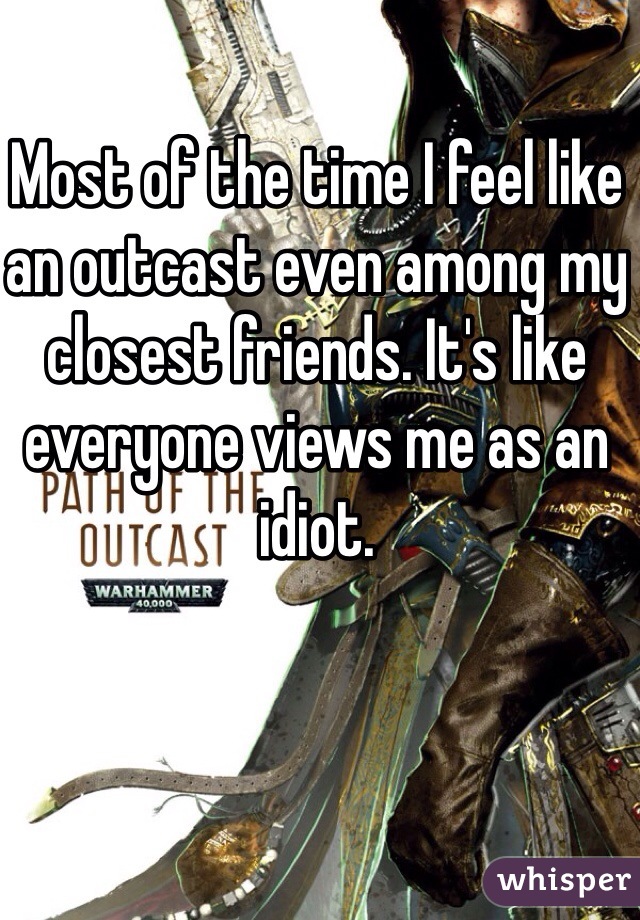 Most of the time I feel like an outcast even among my closest friends. It's like everyone views me as an idiot. 