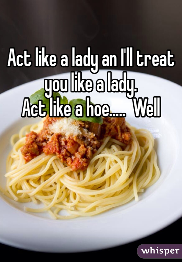 Act like a lady an I'll treat you like a lady. 
Act like a hoe.....  Well 