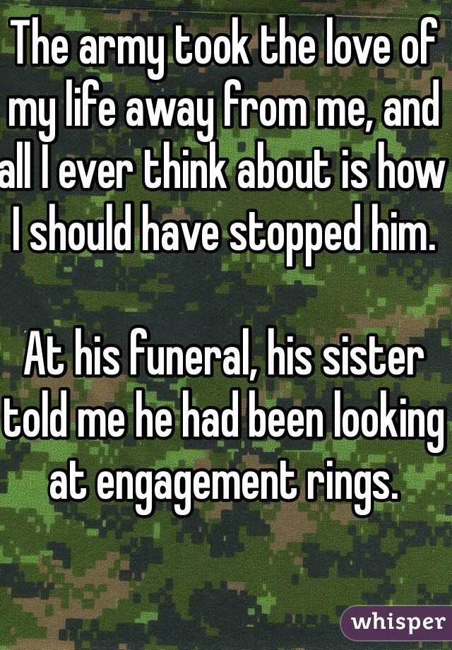 The army took the love of my life away from me, and all I ever think about is how I should have stopped him. 

At his funeral, his sister told me he had been looking at engagement rings.