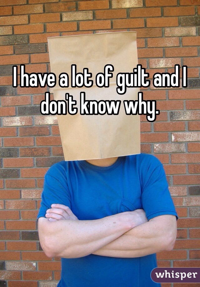 I have a lot of guilt and I don't know why.